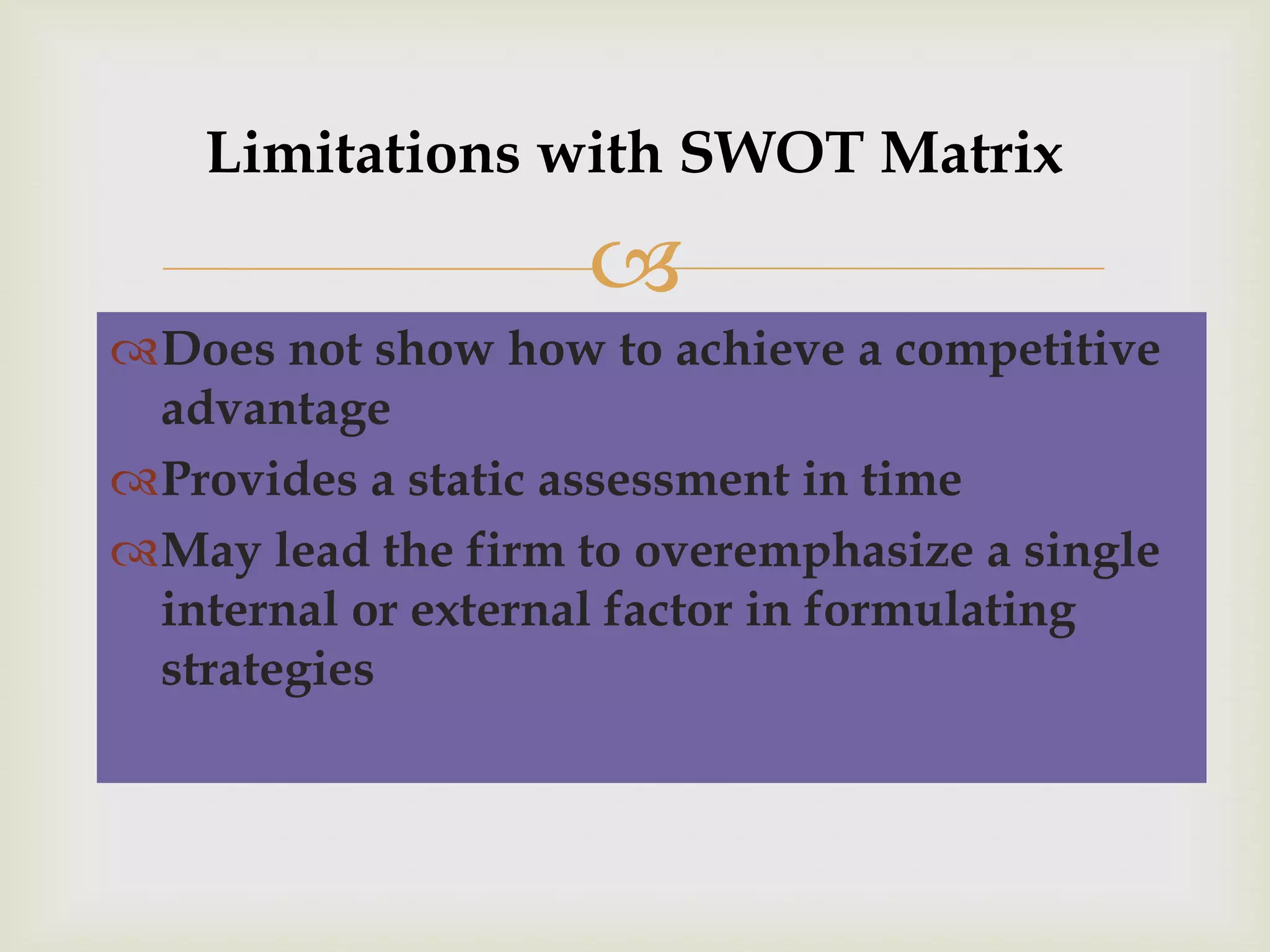 Limitations with SWOT Matrix

                    
Does not show how to achieve a competitive
 advantage
Provides a static assessment in time
May lead the firm to overemphasize a single
 internal or external factor in formulating
 strategies
 