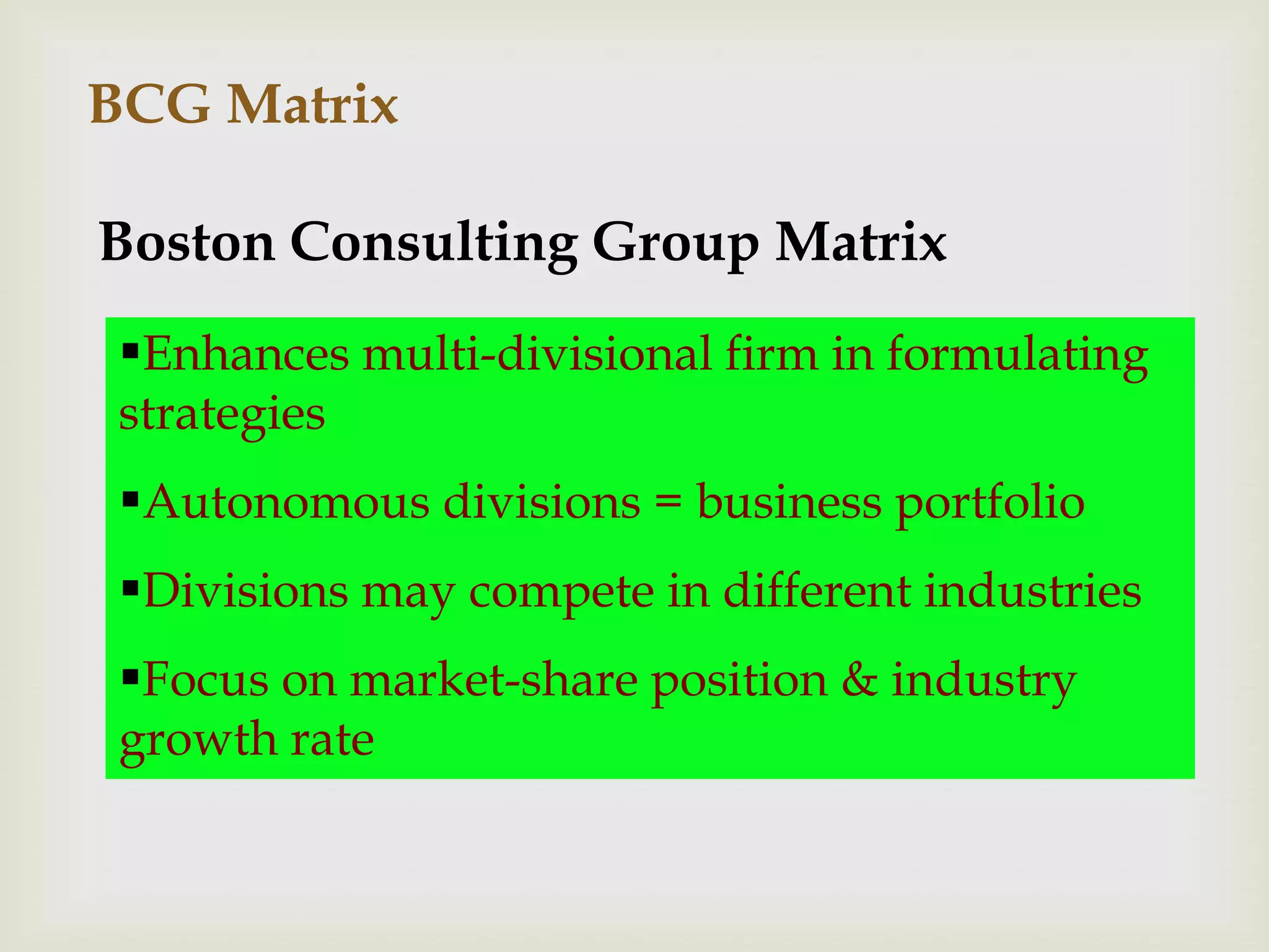 BCG Matrix

Boston Consulting Group Matrix
 Enhances multi-divisional firm in formulating
 strategies
 Autonomous divisions = business portfolio
 Divisions may compete in different industries
 Focus on market-share position & industry
 growth rate
 