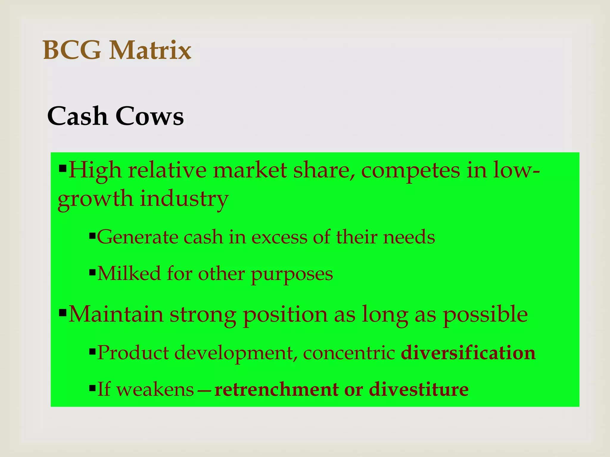 BCG Matrix

Cash Cows
 High relative market share, competes in low-
 growth industry
   Generate cash in excess of their needs
   Milked for other purposes
 Maintain strong position as long as possible
   Product development, concentric diversification
   If weakens—retrenchment or divestiture
 