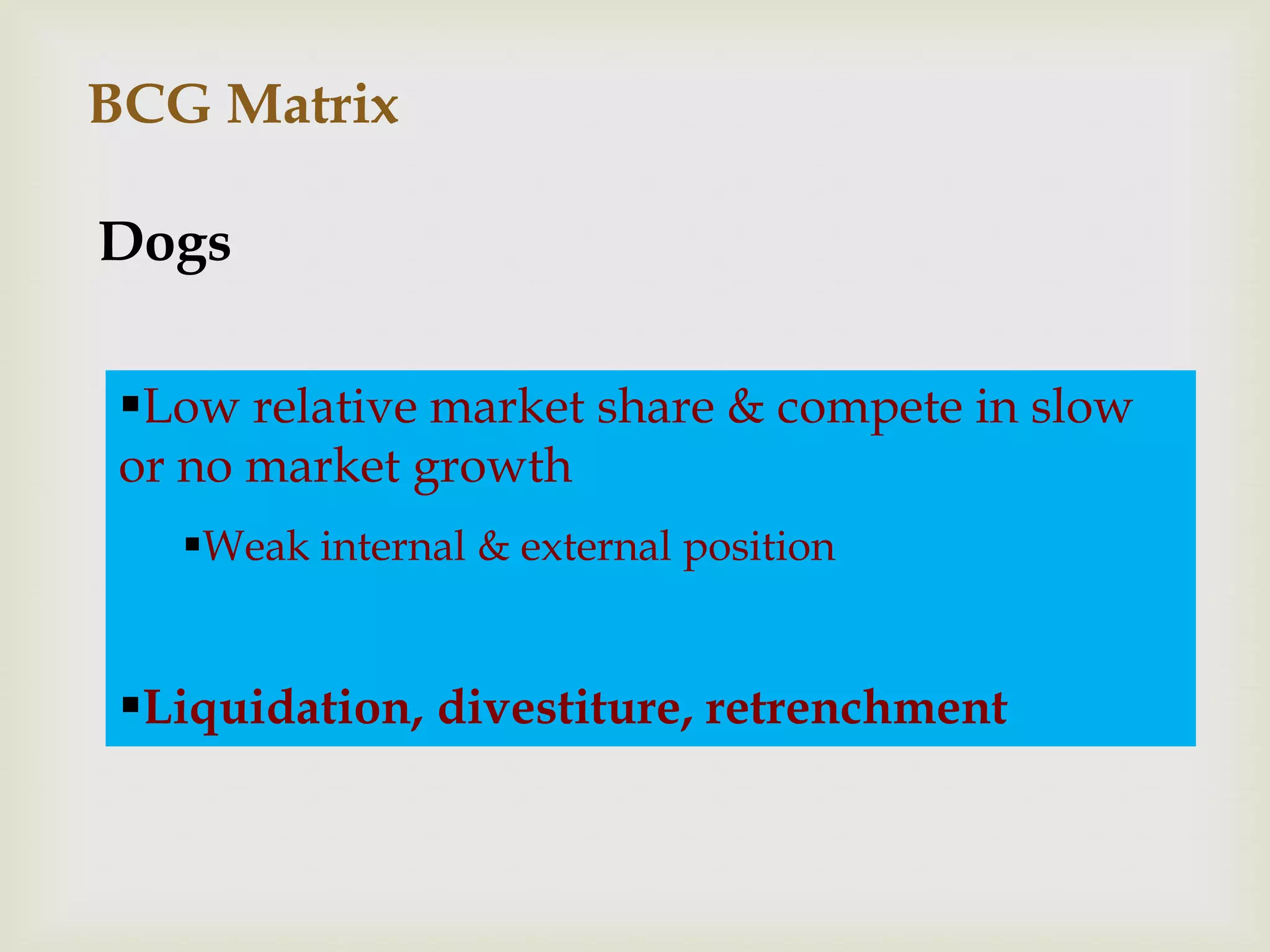 BCG Matrix

Dogs

 Low relative market share & compete in slow
 or no market growth
   Weak internal & external position


 Liquidation, divestiture, retrenchment
 
