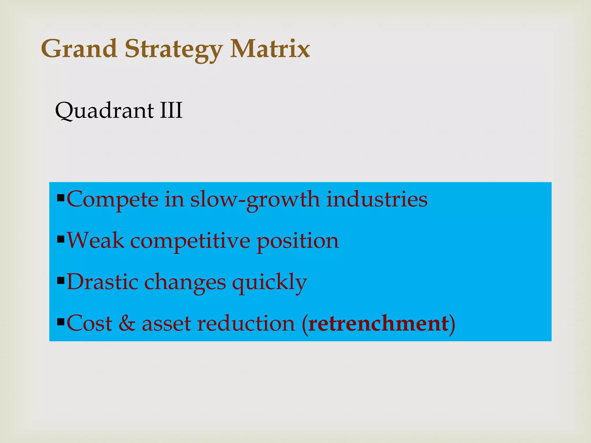 Grand Strategy Matrix

 Quadrant III


 Compete in slow-growth industries
 Weak competitive position
 Drastic changes quickly
 Cost & asset reduction (retrenchment)
 