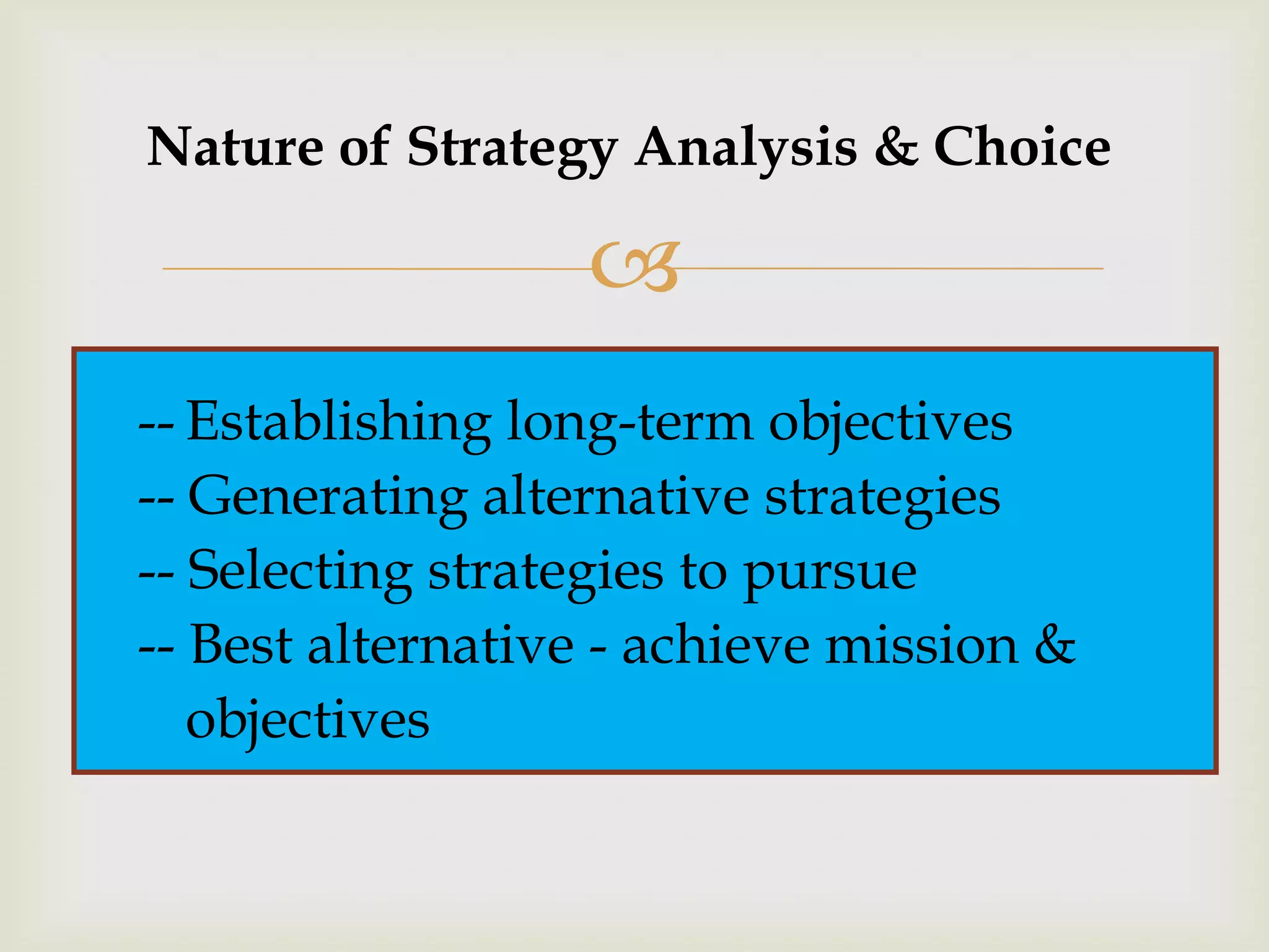 Nature of Strategy Analysis & Choice

                  
-- Establishing long-term objectives
-- Generating alternative strategies
-- Selecting strategies to pursue
-- Best alternative - achieve mission &
   objectives
 