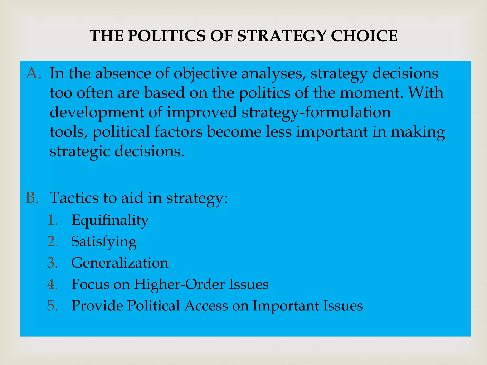 THE POLITICS OF STRATEGY CHOICE

A. In the absence of objective analyses, strategy decisions

                               
   too often are based on the politics of the moment. With
   development of improved strategy-formulation
   tools, political factors become less important in making
   strategic decisions.

B. Tactics to aid in strategy:
   1.   Equifinality
   2.   Satisfying
   3.   Generalization
   4.   Focus on Higher-Order Issues
   5.   Provide Political Access on Important Issues
 