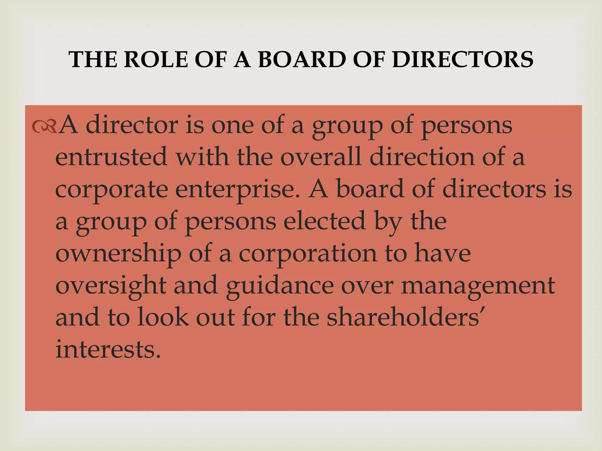 THE ROLE OF A BOARD OF DIRECTORS


                     
A director is one of a group of persons
 entrusted with the overall direction of a
 corporate enterprise. A board of directors is
 a group of persons elected by the
 ownership of a corporation to have
 oversight and guidance over management
 and to look out for the shareholders’
 interests.
 