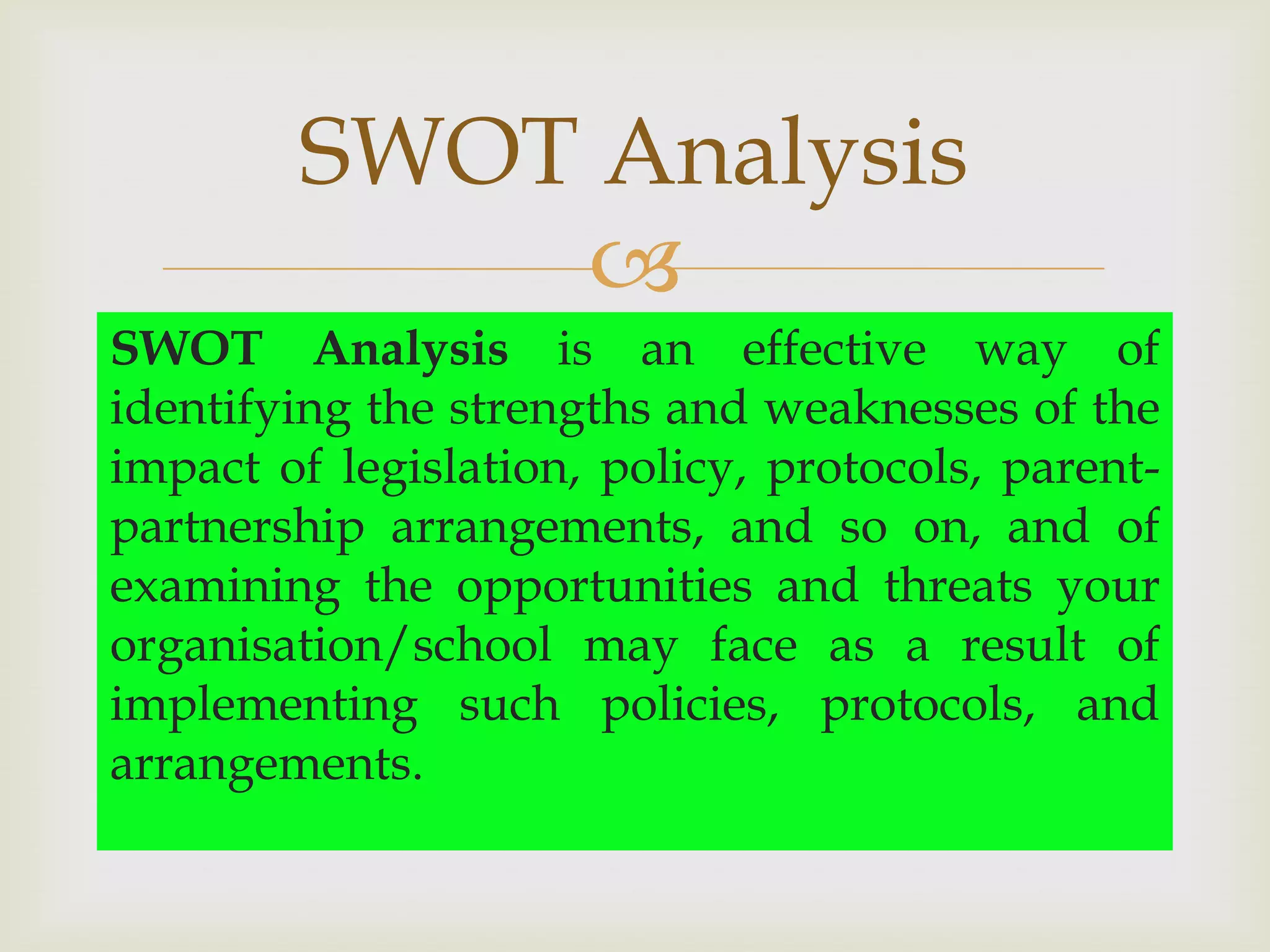 SWOT Analysis
            
SWOT Analysis is an effective way of
identifying the strengths and weaknesses of the
impact of legislation, policy, protocols, parent-
partnership arrangements, and so on, and of
examining the opportunities and threats your
organisation/school may face as a result of
implementing such policies, protocols, and
arrangements.
 