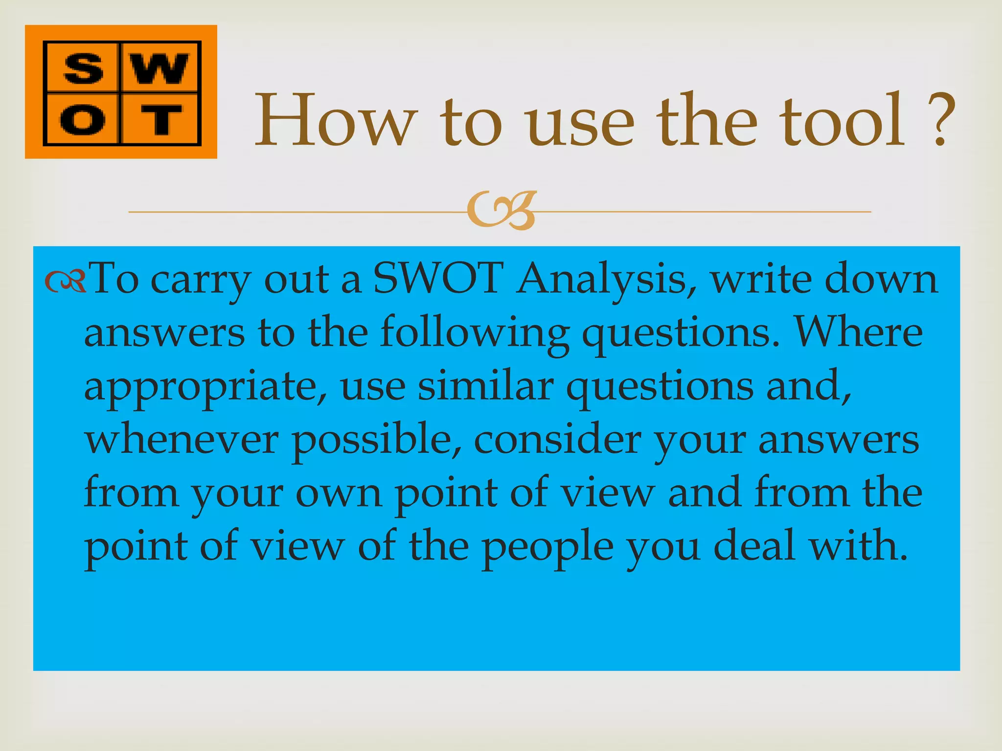 How to use the tool ?
               
To carry out a SWOT Analysis, write down
 answers to the following questions. Where
 appropriate, use similar questions and,
 whenever possible, consider your answers
 from your own point of view and from the
 point of view of the people you deal with.
 