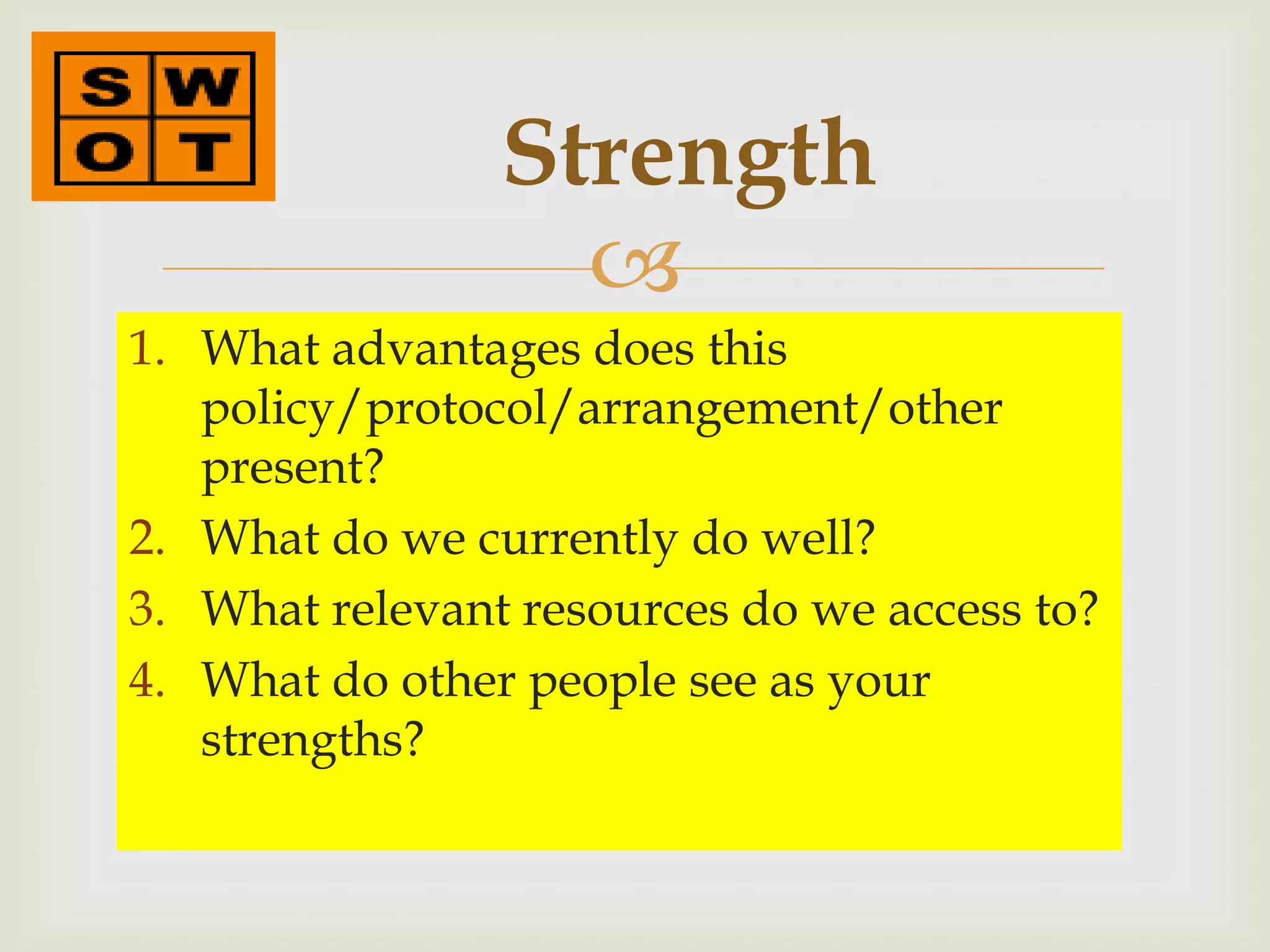 Strength
                  
1. What advantages does this
   policy/protocol/arrangement/other
   present?
2. What do we currently do well?
3. What relevant resources do we access to?
4. What do other people see as your
   strengths?
 