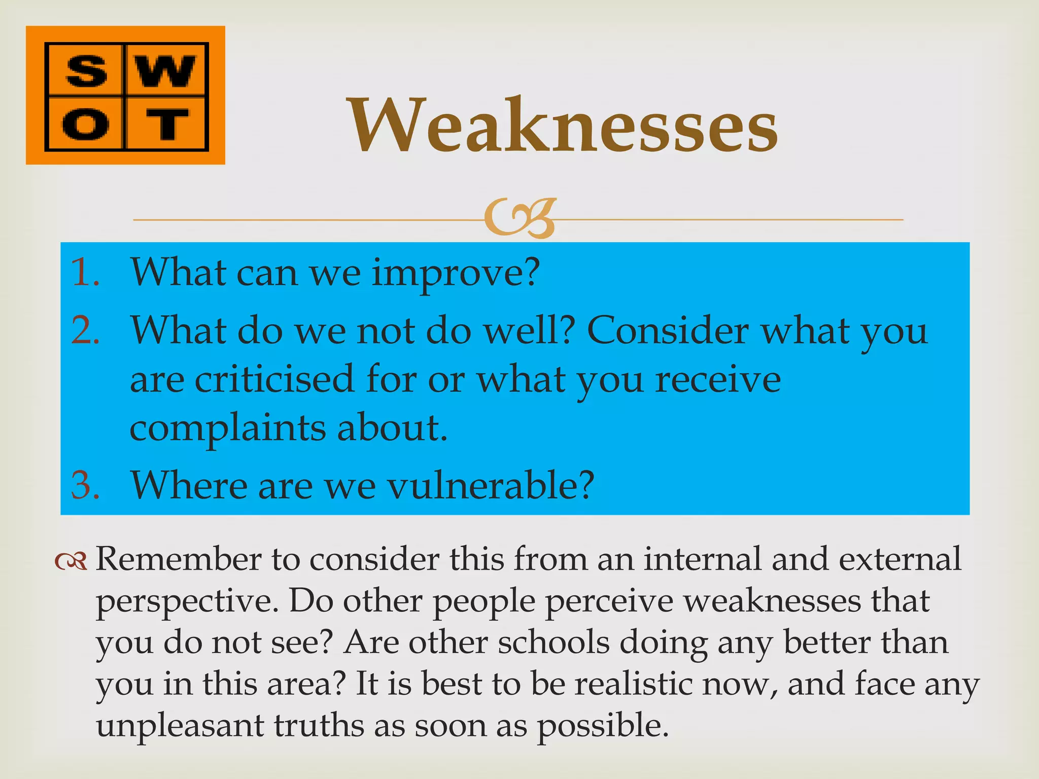 Weaknesses
                      
 1. What can we improve?
 2. What do we not do well? Consider what you
    are criticised for or what you receive
    complaints about.
 3. Where are we vulnerable?
 Remember to consider this from an internal and external
  perspective. Do other people perceive weaknesses that
  you do not see? Are other schools doing any better than
  you in this area? It is best to be realistic now, and face any
  unpleasant truths as soon as possible.
 