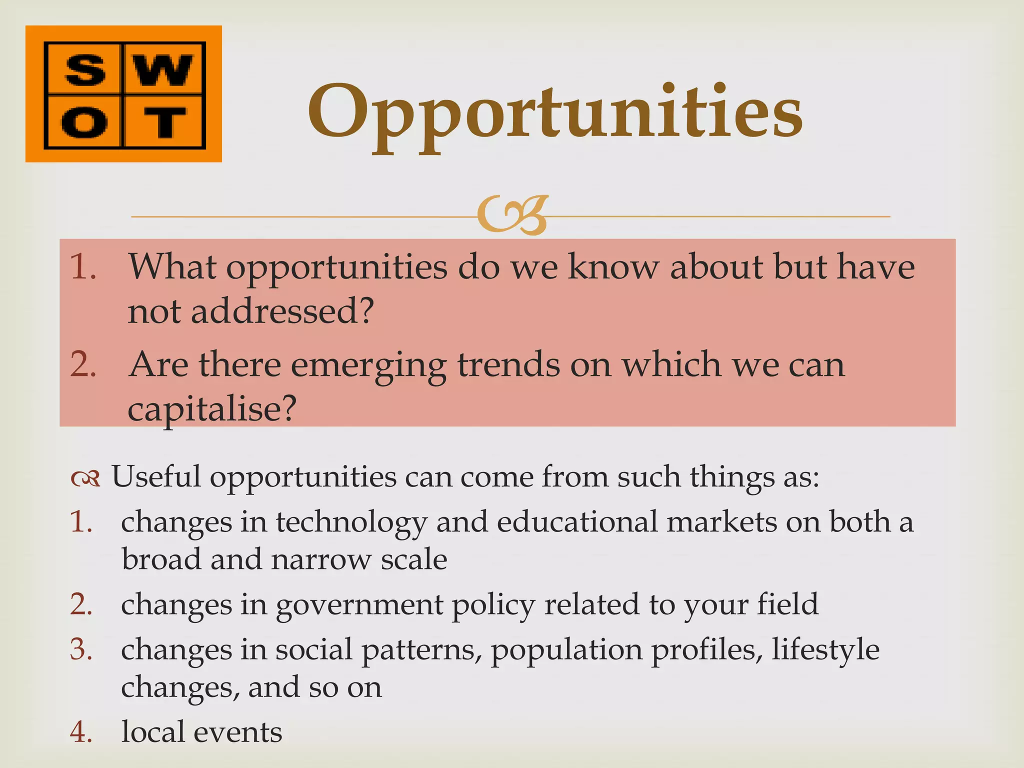 Opportunities
                    
1. What opportunities do we know about but have
   not addressed?
2. Are there emerging trends on which we can
   capitalise?
 Useful opportunities can come from such things as:
1. changes in technology and educational markets on both a
   broad and narrow scale
2. changes in government policy related to your field
3. changes in social patterns, population profiles, lifestyle
   changes, and so on
4. local events
 