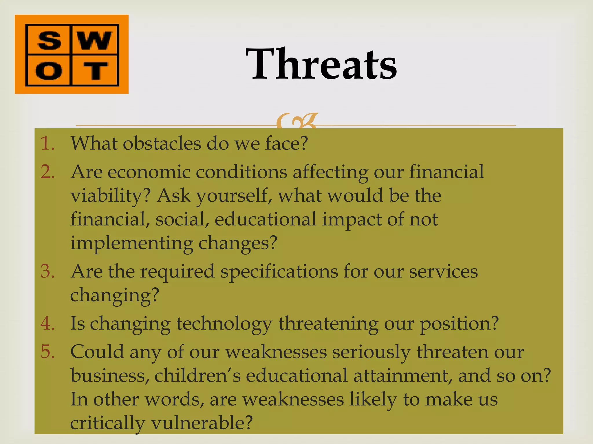 Threats
1.
                         
   What obstacles do we face?
2. Are economic conditions affecting our financial
   viability? Ask yourself, what would be the
   financial, social, educational impact of not
   implementing changes?
3. Are the required specifications for our services
   changing?
4. Is changing technology threatening our position?
5. Could any of our weaknesses seriously threaten our
   business, children’s educational attainment, and so on?
   In other words, are weaknesses likely to make us
   critically vulnerable?
 