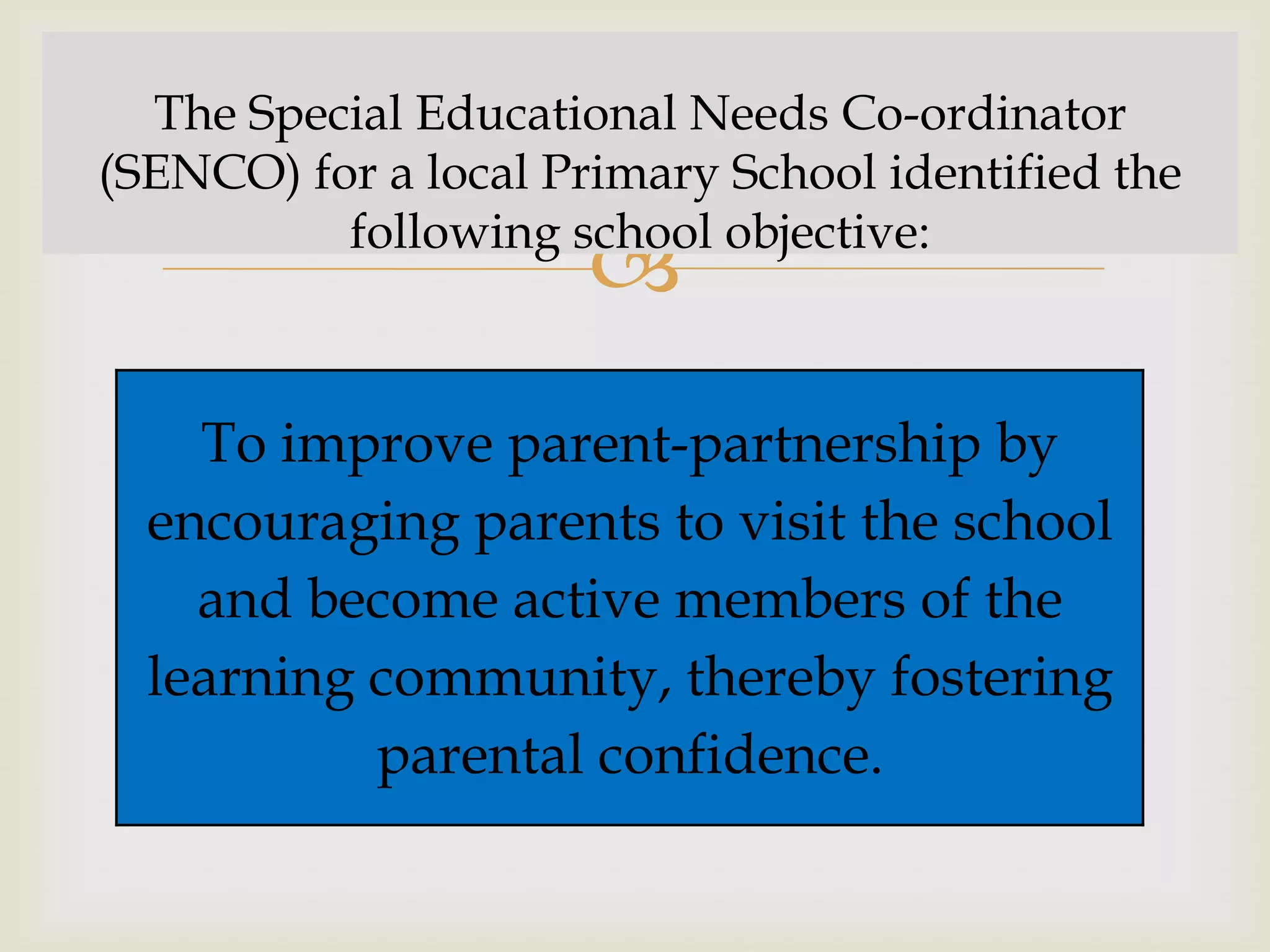 The Special Educational Needs Co-ordinator
(SENCO) for a local Primary School identified the
          following school objective:
                      
    To improve parent-partnership by
  encouraging parents to visit the school
    and become active members of the
  learning community, thereby fostering
           parental confidence.
 