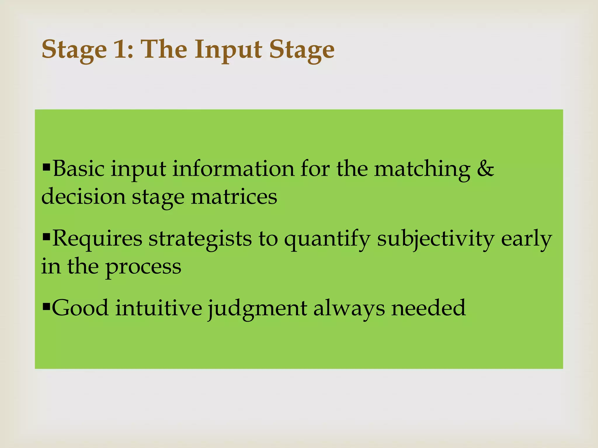 Stage 1: The Input Stage



Basic input information for the matching &
decision stage matrices
Requires strategists to quantify subjectivity early
in the process
Good intuitive judgment always needed
 