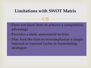 Limitations with SWOT Matrix

                    
Does not show how to achieve a competitive
 advantage
Provides a static assessment in time
May lead the firm to overemphasize a single
 internal or external factor in formulating
 strategies
 