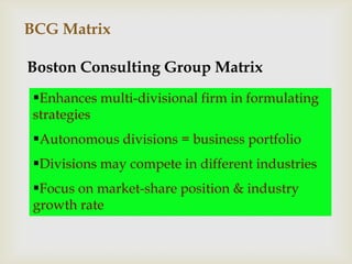 BCG Matrix

Boston Consulting Group Matrix
 Enhances multi-divisional firm in formulating
 strategies
 Autonomous divisions = business portfolio
 Divisions may compete in different industries
 Focus on market-share position & industry
 growth rate
 