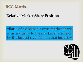 BCG Matrix

Relative Market Share Position


Ratio of a division’s own market share
in an industry to the market share held
by the largest rival firm in that industry
 
