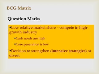 BCG Matrix

Question Marks
 Low relative market share – compete in high-
 growth industry
   Cash needs are high
   Case generation is low
 Decision to strengthen (intensive strategies) or
 divest
 