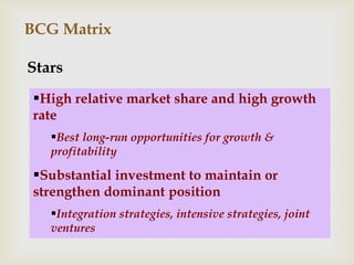 BCG Matrix

Stars
 High relative market share and high growth
 rate
   Best long-run opportunities for growth &
   profitability

 Substantial investment to maintain or
 strengthen dominant position
   Integration strategies, intensive strategies, joint
   ventures
 