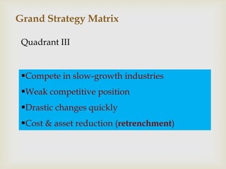 Grand Strategy Matrix

 Quadrant III


 Compete in slow-growth industries
 Weak competitive position
 Drastic changes quickly
 Cost & asset reduction (retrenchment)
 