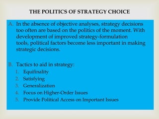 THE POLITICS OF STRATEGY CHOICE

A. In the absence of objective analyses, strategy decisions

                               
   too often are based on the politics of the moment. With
   development of improved strategy-formulation
   tools, political factors become less important in making
   strategic decisions.

B. Tactics to aid in strategy:
   1.   Equifinality
   2.   Satisfying
   3.   Generalization
   4.   Focus on Higher-Order Issues
   5.   Provide Political Access on Important Issues
 