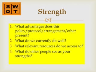 Strength
                  
1. What advantages does this
   policy/protocol/arrangement/other
   present?
2. What do we currently do well?
3. What relevant resources do we access to?
4. What do other people see as your
   strengths?
 