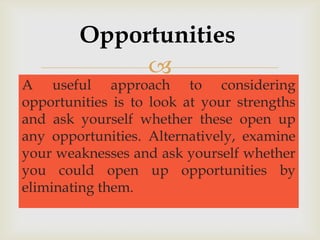 Opportunities
             
A useful approach to considering
opportunities is to look at your strengths
and ask yourself whether these open up
any opportunities. Alternatively, examine
your weaknesses and ask yourself whether
you could open up opportunities by
eliminating them.
 