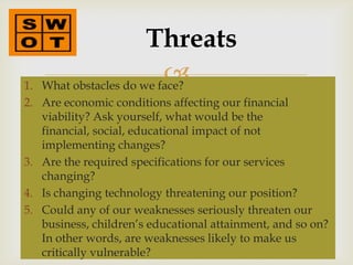Threats
1.
                         
   What obstacles do we face?
2. Are economic conditions affecting our financial
   viability? Ask yourself, what would be the
   financial, social, educational impact of not
   implementing changes?
3. Are the required specifications for our services
   changing?
4. Is changing technology threatening our position?
5. Could any of our weaknesses seriously threaten our
   business, children’s educational attainment, and so on?
   In other words, are weaknesses likely to make us
   critically vulnerable?
 
