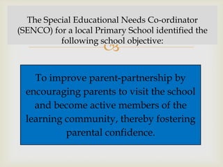 The Special Educational Needs Co-ordinator
(SENCO) for a local Primary School identified the
          following school objective:
                      
    To improve parent-partnership by
  encouraging parents to visit the school
    and become active members of the
  learning community, thereby fostering
           parental confidence.
 