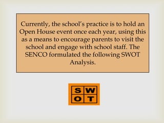 Currently, the school’s practice is to hold an
                    
Open House event once each year, using this
as a means to encourage parents to visit the
 school and engage with school staff. The
 SENCO formulated the following SWOT
                  Analysis.
 