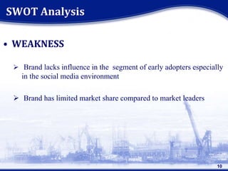 • WEAKNESS
 Brand lacks influence in the segment of early adopters especially
in the social media environment
 Brand has limited market share compared to market leaders
SWOT Analysis
10
 