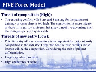 Threat of competition (High):
• The enduring conflict with Sony and Samsung for the purpose of
gaining customer share is too high. The competition is more intense
as these firms pursue strategies that give competitive advantage over
the strategies pursued by its rivals.
Threats of new entry (Low):
• Potential entry of new competitors is an important factor to intensify
competition in the industry. Larger the band of new entrants, more
intense will be the competition. Considering the trait of product
differentiation,
• Large capital requirement
• High economies of scale
FIVE Force Model
14
 