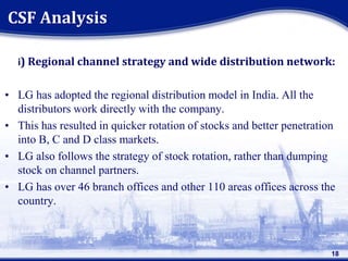 i) Regional channel strategy and wide distribution network:
• LG has adopted the regional distribution model in India. All the
distributors work directly with the company.
• This has resulted in quicker rotation of stocks and better penetration
into B, C and D class markets.
• LG also follows the strategy of stock rotation, rather than dumping
stock on channel partners.
• LG has over 46 branch offices and other 110 areas offices across the
country.
CSF Analysis
18
 