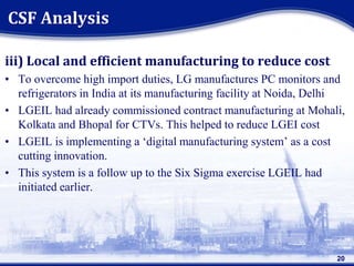 iii) Local and efficient manufacturing to reduce cost
• To overcome high import duties, LG manufactures PC monitors and
refrigerators in India at its manufacturing facility at Noida, Delhi
• LGEIL had already commissioned contract manufacturing at Mohali,
Kolkata and Bhopal for CTVs. This helped to reduce LGEI cost
• LGEIL is implementing a ‘digital manufacturing system’ as a cost
cutting innovation.
• This system is a follow up to the Six Sigma exercise LGEIL had
initiated earlier.
20
CSF Analysis
 