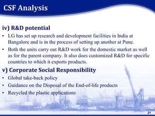 iv) R&D potential
• LG has set up research and development facilities in India at
Bangalore and is in the process of setting up another at Pune.
• Both the units carry out R&D work for the domestic market as well
as for the parent company. It also does customized R&D for specific
countries to which it exports products.
v) Corporate Social Responsibility
• Global take-back policy
• Guidance on the Disposal of the End-of-life products
• Recycled the plastic applications
21
CSF Analysis
 