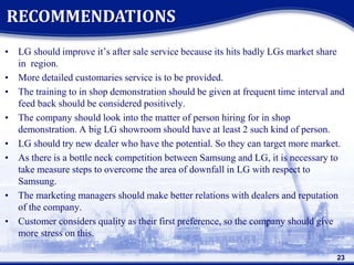 • LG should improve it’s after sale service because its hits badly LGs market share
in region.
• More detailed customaries service is to be provided.
• The training to in shop demonstration should be given at frequent time interval and
feed back should be considered positively.
• The company should look into the matter of person hiring for in shop
demonstration. A big LG showroom should have at least 2 such kind of person.
• LG should try new dealer who have the potential. So they can target more market.
• As there is a bottle neck competition between Samsung and LG, it is necessary to
take measure steps to overcome the area of downfall in LG with respect to
Samsung.
• The marketing managers should make better relations with dealers and reputation
of the company.
• Customer considers quality as their first preference, so the company should give
more stress on this.
RECOMMENDATIONS
23
 