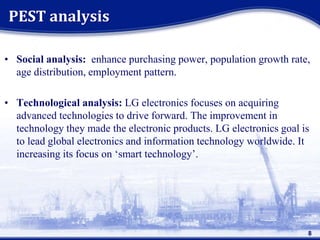 • Social analysis: enhance purchasing power, population growth rate,
age distribution, employment pattern.
• Technological analysis: LG electronics focuses on acquiring
advanced technologies to drive forward. The improvement in
technology they made the electronic products. LG electronics goal is
to lead global electronics and information technology worldwide. It
increasing its focus on ‘smart technology’.
PEST analysis
8
 