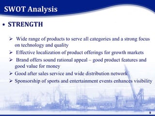 • STRENGTH
 Wide range of products to serve all categories and a strong focus
on technology and quality
 Effective localization of product offerings for growth markets
 Brand offers sound rational appeal – good product features and
good value for money
 Good after sales service and wide distribution network
 Sponsorship of sports and entertainment events enhances visibility
SWOT Analysis
9
 
