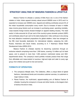 Page 1
STRATEGY ANALYSIS OF MADURA FASHION & LIFESTYLE
Madura Fashion & Lifestyle a subsidy of Birla Nuvo Ltd, is one of the fashion
retailers in India. Indian apparel industry valued around 200000 crore in 2012 and it is
expected to increase over 400000 crore. Apparel and clothing contributes around 4% of
the indian households consumption every month. Due to increase of base in middle
class income group factors such as increase in purchasing power, spending mentality,
craze towards foreign brands showed limelight on apparel retailing industry. The retail
sector in India accounts for 22 per cent of the country's gross domestic product (GDP)
and contributes about 8 per cent to the total employment. India continues to be among
the most attractive investment propositions for global retailers. India has emerged as
the fifth most favorable destination for international retailers, outpacing the UAE,
Russia, Indonesia and Saudi Arabia, according to A T Kearney's Global Retail
Development Index (GRDI) 2012.
Madura Fashion & Lifestyle reaches its discerning customers through an
exclusive network comprising more than 1,500 stores, covering 1.9 million sq ft of retail
space, and is present in more than 1,300 premium multi-brand stores and 300+
departmental stores. The company’s brand portfolio includes product lines that range
from affordable and mass-market to luxurious, high-end style and cater to every age
group, from children and youth to men and women.
FORMATS OF OPERATION:
 The company's lifestyle store, The Collective, offers a unique blend of global
fashions, international trends and innovative customer services, to customers in
major metros in India.
 Planet Fashion, the multi-brand, apparel-retailing arm of Madura Fashion &
Lifestyle, housing the company's in-house and other brands, is the largest chain
of stores of its kind in India.
 
