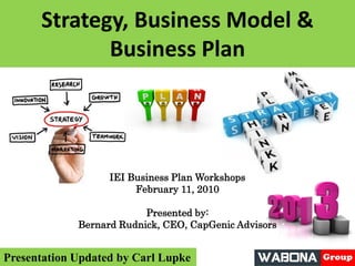Strategy, Business Model &
Business Plan
IEI Business Plan Workshops
February 11, 2010
Presented by:
Bernard Rudnick, CEO, CapGenic Advisors
Presentation Updated by Carl Lupke
 