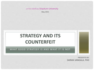 W H AT G O O D S T R AT EG Y I S A N D W H AT I T I S N OT
STRATEGY AND ITS
COUNTERFEIT
PRESENTED BY:
SARMA VANGALA, PHD
มหาวิทยาลัยศรีปทุม Sripatum University
May 2015
 