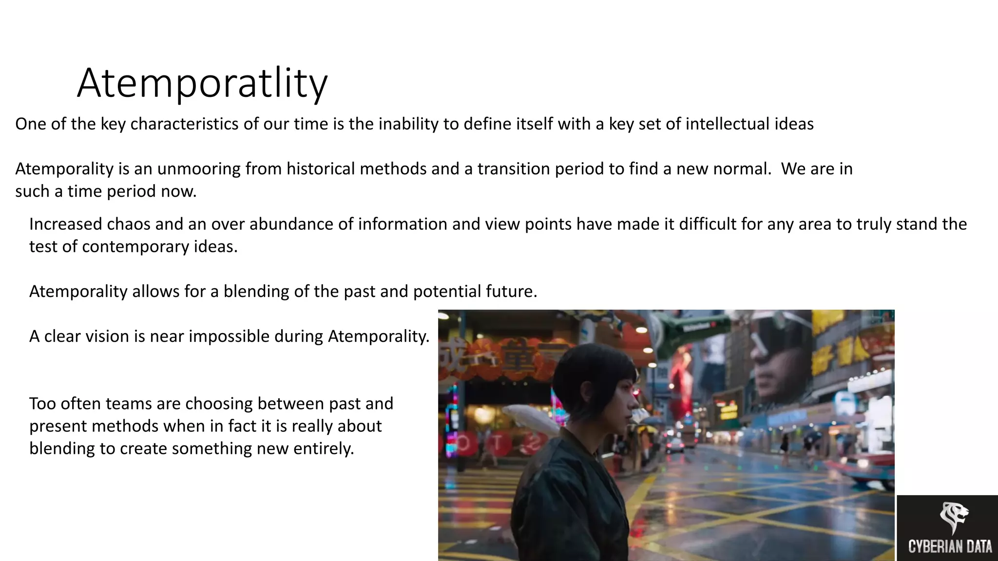 Atemporatlity
One of the key characteristics of our time is the inability to define itself with a key set of intellectual ideas
Atemporality is an unmooring from historical methods and a transition period to find a new normal. We are in
such a time period now.
Increased chaos and an over abundance of information and view points have made it difficult for any area to truly stand the
test of contemporary ideas.
Atemporality allows for a blending of the past and potential future.
A clear vision is near impossible during Atemporality.
Too often teams are choosing between past and
present methods when in fact it is really about
blending to create something new entirely.
 