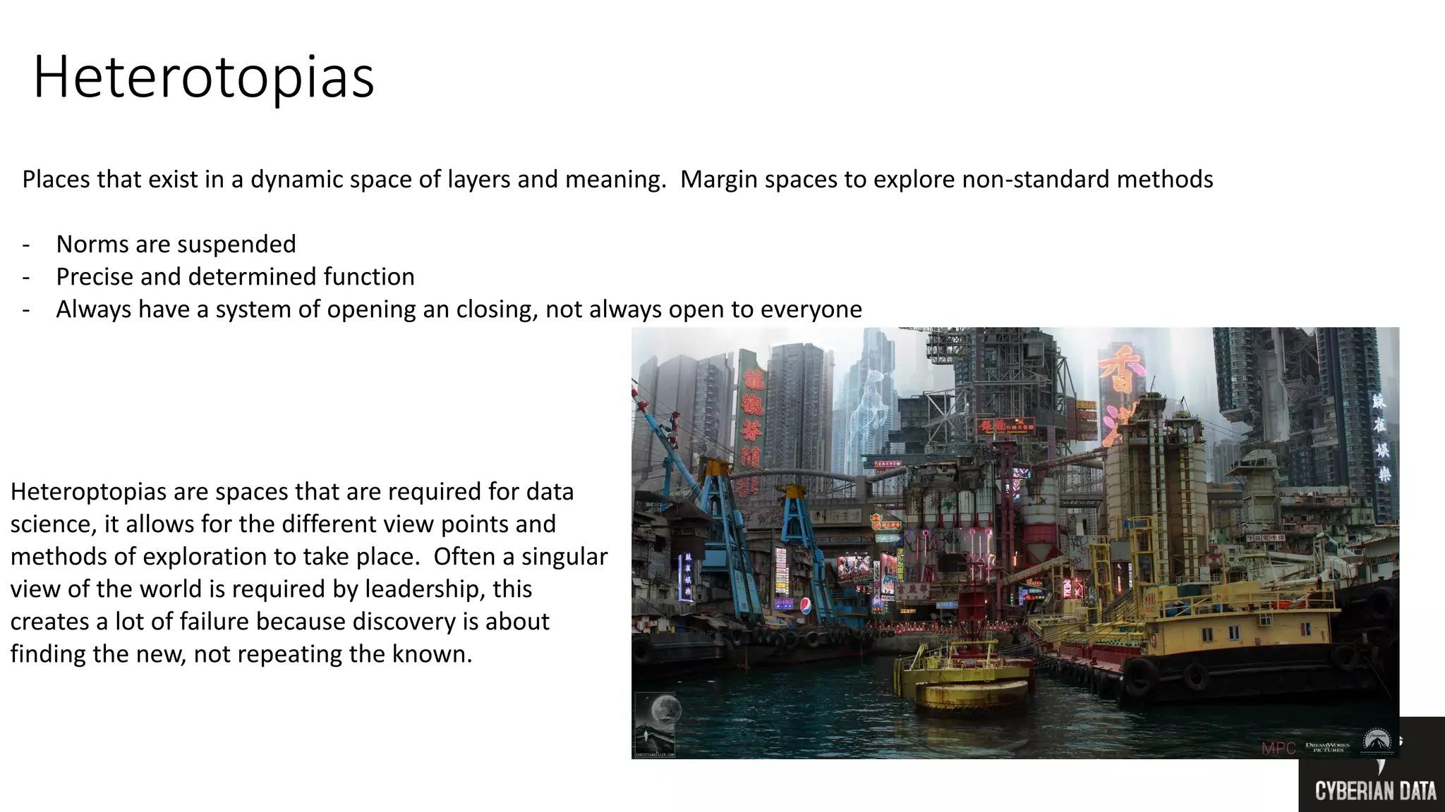 Heterotopias
Places that exist in a dynamic space of layers and meaning. Margin spaces to explore non-standard methods
- Norms are suspended
- Precise and determined function
- Always have a system of opening an closing, not always open to everyone
Heteroptopias are spaces that are required for data
science, it allows for the different view points and
methods of exploration to take place. Often a singular
view of the world is required by leadership, this
creates a lot of failure because discovery is about
finding the new, not repeating the known.
 