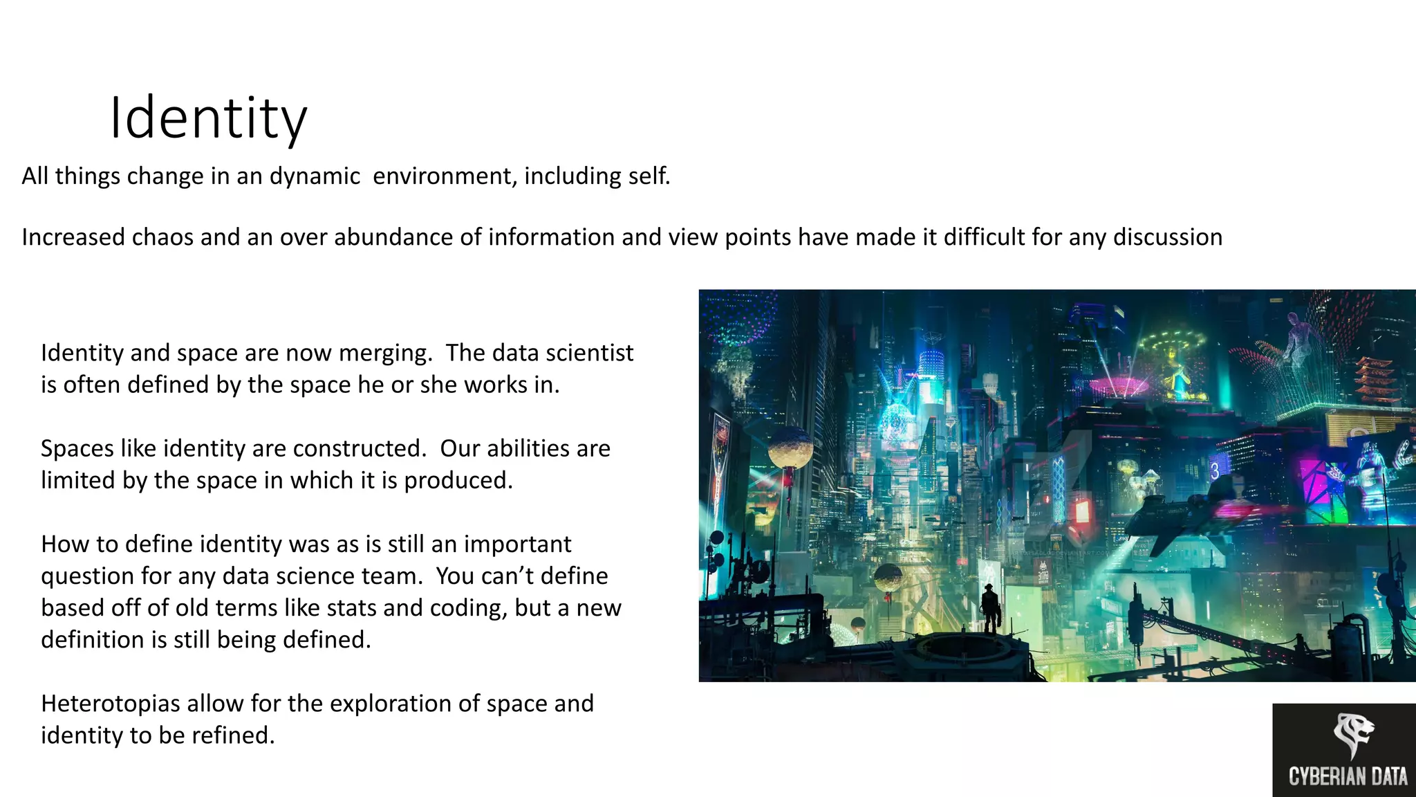Identity
All things change in an dynamic environment, including self.
Increased chaos and an over abundance of information and view points have made it difficult for any discussion
Identity and space are now merging. The data scientist
is often defined by the space he or she works in.
Spaces like identity are constructed. Our abilities are
limited by the space in which it is produced.
How to define identity was as is still an important
question for any data science team. You can’t define
based off of old terms like stats and coding, but a new
definition is still being defined.
Heterotopias allow for the exploration of space and
identity to be refined.
 