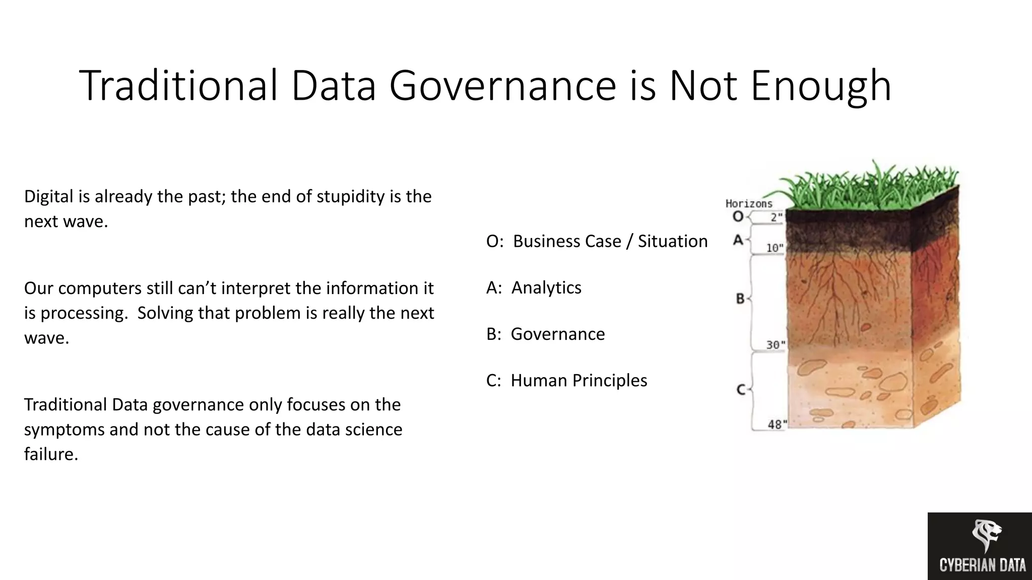 Traditional Data Governance is Not Enough
O: Business Case / Situation
A: Analytics
B: Governance
C: Human Principles
Digital is already the past; the end of stupidity is the
next wave.
Our computers still can’t interpret the information it
is processing. Solving that problem is really the next
wave.
Traditional Data governance only focuses on the
symptoms and not the cause of the data science
failure.
 