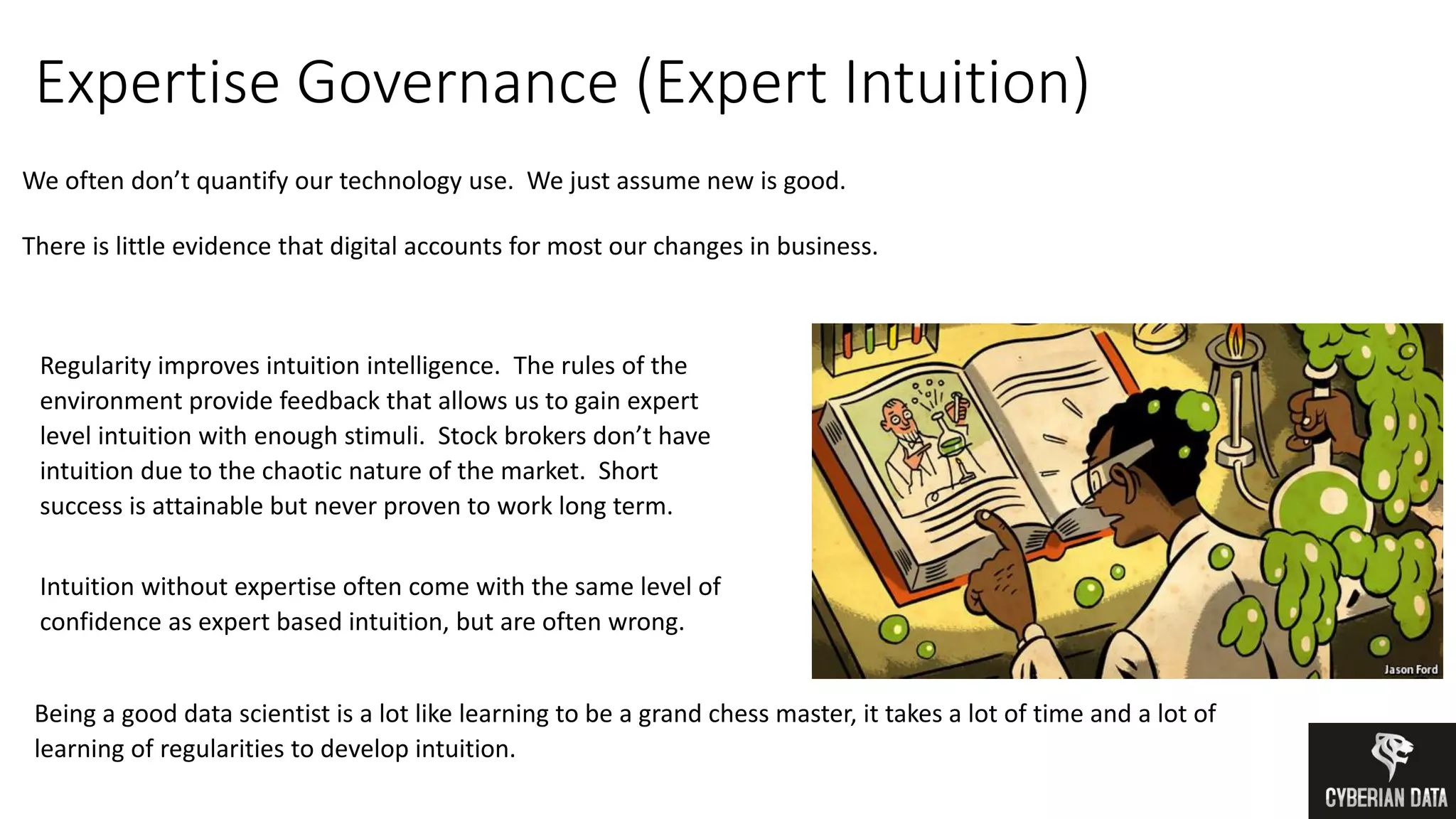 Expertise Governance (Expert Intuition)
We often don’t quantify our technology use. We just assume new is good.
There is little evidence that digital accounts for most our changes in business.
Regularity improves intuition intelligence. The rules of the
environment provide feedback that allows us to gain expert
level intuition with enough stimuli. Stock brokers don’t have
intuition due to the chaotic nature of the market. Short
success is attainable but never proven to work long term.
Intuition without expertise often come with the same level of
confidence as expert based intuition, but are often wrong.
Being a good data scientist is a lot like learning to be a grand chess master, it takes a lot of time and a lot of
learning of regularities to develop intuition.
 