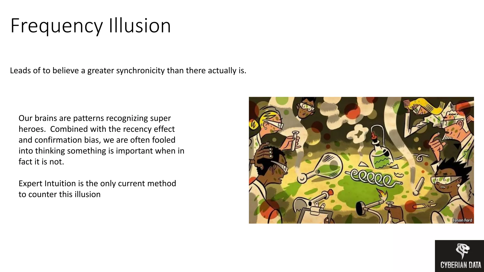 Frequency Illusion
Leads of to believe a greater synchronicity than there actually is.
Our brains are patterns recognizing super
heroes. Combined with the recency effect
and confirmation bias, we are often fooled
into thinking something is important when in
fact it is not.
Expert Intuition is the only current method
to counter this illusion
 