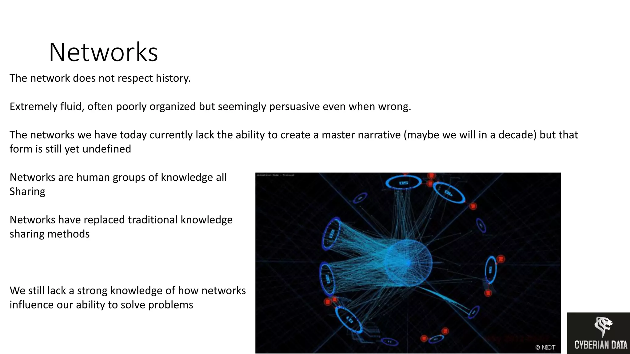 Networks
The network does not respect history.
Extremely fluid, often poorly organized but seemingly persuasive even when wrong.
The networks we have today currently lack the ability to create a master narrative (maybe we will in a decade) but that
form is still yet undefined
Networks are human groups of knowledge all
Sharing
Networks have replaced traditional knowledge
sharing methods
We still lack a strong knowledge of how networks
influence our ability to solve problems
 