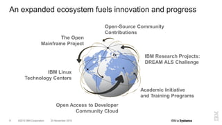 ©2015 IBM Corporation11 20 November 2015
An expanded ecosystem fuels innovation and progress
The Open
Mainframe Project
Open-Source Community
Contributions
Open Access to Developer
Community Cloud
Academic Initiative
and Training Programs
IBM Linux
Technology Centers
IBM Research Projects:
DREAM ALS Challenge
 