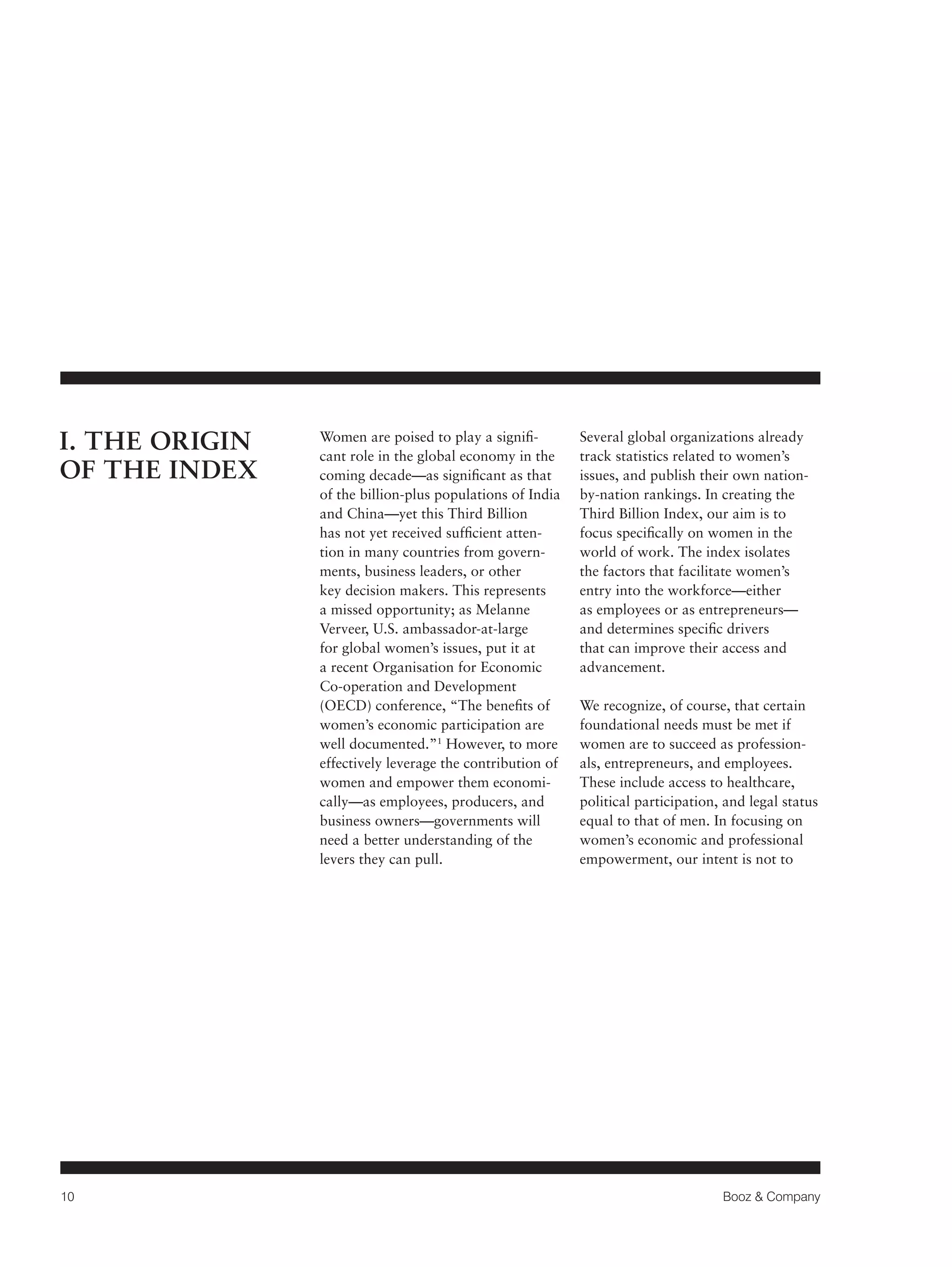 10 Booz & Company 
Women are poised to play a signifi-cant 
role in the global economy in the 
coming decade—as significant as that 
of the billion-plus populations of India 
and China—yet this Third Billion 
has not yet received sufficient atten-tion 
in many countries from govern-ments, 
business leaders, or other 
key decision makers. This represents 
a missed opportunity; as Melanne 
Verveer, U.S. ambassador-at-large 
for global women’s issues, put it at 
a recent Organisation for Economic 
Co-operation and Development 
(OECD) conference, “The benefits of 
women’s economic participation are 
well documented.”1 However, to more 
effectively leverage the contribution of 
women and empower them economi-cally— 
as employees, producers, and 
business owners—governments will 
need a better understanding of the 
levers they can pull. 
Several global organizations already 
track statistics related to women’s 
issues, and publish their own nation-by- 
nation rankings. In creating the 
Third Billion Index, our aim is to 
focus specifically on women in the 
world of work. The index isolates 
the factors that facilitate women’s 
entry into the workforce—either 
as employees or as entrepreneurs— 
and determines specific drivers 
that can improve their access and 
advancement. 
We recognize, of course, that certain 
foundational needs must be met if 
women are to succeed as profession-als, 
entrepreneurs, and employees. 
These include access to healthcare, 
political participation, and legal status 
equal to that of men. In focusing on 
women’s economic and professional 
empowerment, our intent is not to 
I. THE ORIGIN 
OF THE INDEX 
 