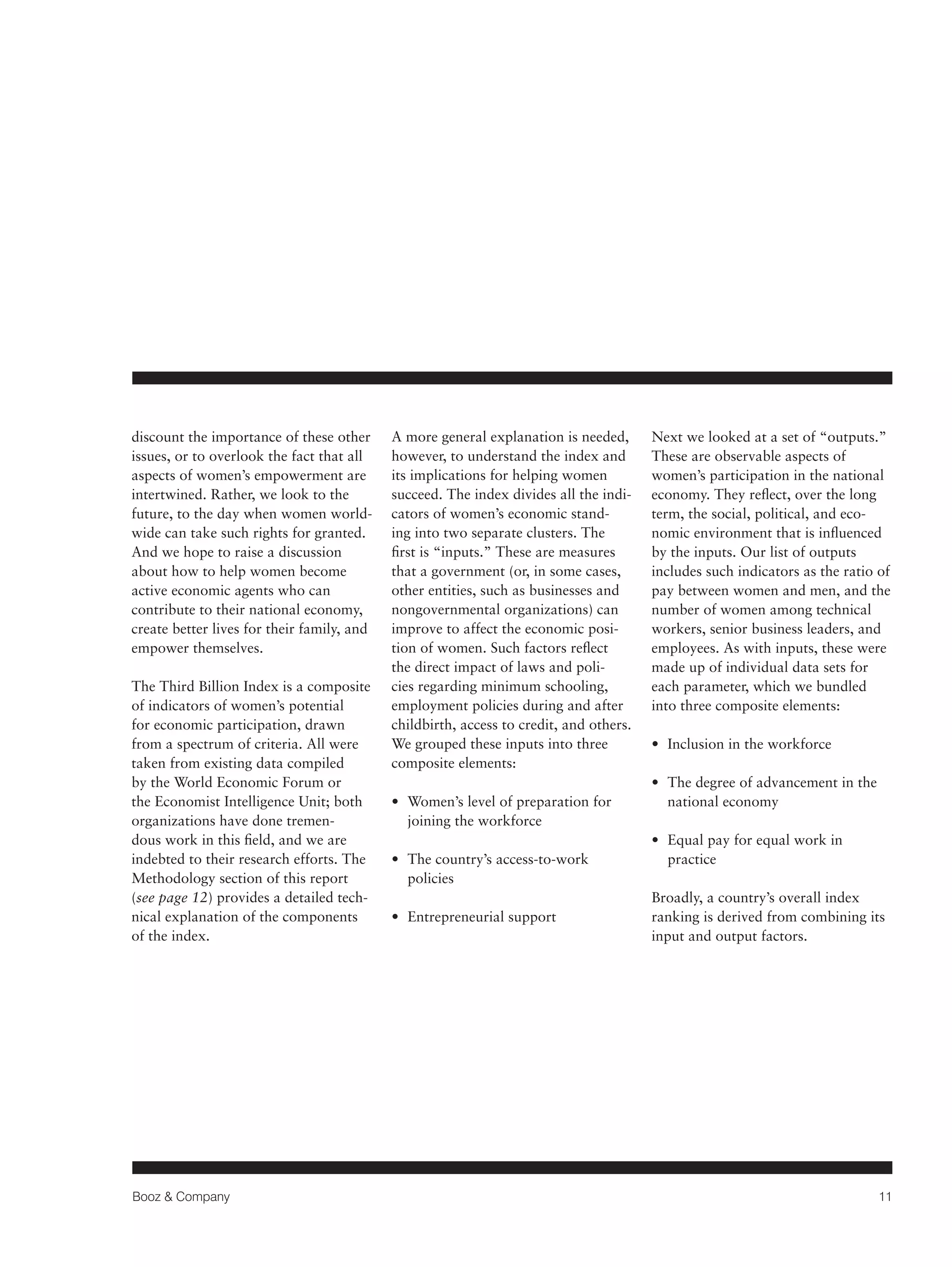 Booz & Company 11 
discount the importance of these other 
issues, or to overlook the fact that all 
aspects of women’s empowerment are 
intertwined. Rather, we look to the 
future, to the day when women world-wide 
can take such rights for granted. 
And we hope to raise a discussion 
about how to help women become 
active economic agents who can 
contribute to their national economy, 
create better lives for their family, and 
empower themselves. 
The Third Billion Index is a composite 
of indicators of women’s potential 
for economic participation, drawn 
from a spectrum of criteria. All were 
taken from existing data compiled 
by the World Economic Forum or 
the Economist Intelligence Unit; both 
organizations have done tremen-dous 
work in this field, and we are 
indebted to their research efforts. The 
Methodology section of this report 
(see page 12) provides a detailed tech-nical 
explanation of the components 
of the index. 
A more general explanation is needed, 
however, to understand the index and 
its implications for helping women 
succeed. The index divides all the indi-cators 
of women’s economic stand-ing 
into two separate clusters. The 
first is “inputs.” These are measures 
that a government (or, in some cases, 
other entities, such as businesses and 
nongovernmental organizations) can 
improve to affect the economic posi-tion 
of women. Such factors reflect 
the direct impact of laws and poli-cies 
regarding minimum schooling, 
employment policies during and after 
childbirth, access to credit, and others. 
We grouped these inputs into three 
composite elements: 
• Women’s level of preparation for 
joining the workforce 
• The country’s access-to-work 
policies 
• Entrepreneurial support 
Next we looked at a set of “outputs.” 
These are observable aspects of 
women’s participation in the national 
economy. They reflect, over the long 
term, the social, political, and eco-nomic 
environment that is influenced 
by the inputs. Our list of outputs 
includes such indicators as the ratio of 
pay between women and men, and the 
number of women among technical 
workers, senior business leaders, and 
employees. As with inputs, these were 
made up of individual data sets for 
each parameter, which we bundled 
into three composite elements: 
• Inclusion in the workforce 
• The degree of advancement in the 
national economy 
• Equal pay for equal work in 
practice 
Broadly, a country’s overall index 
ranking is derived from combining its 
input and output factors. 
 