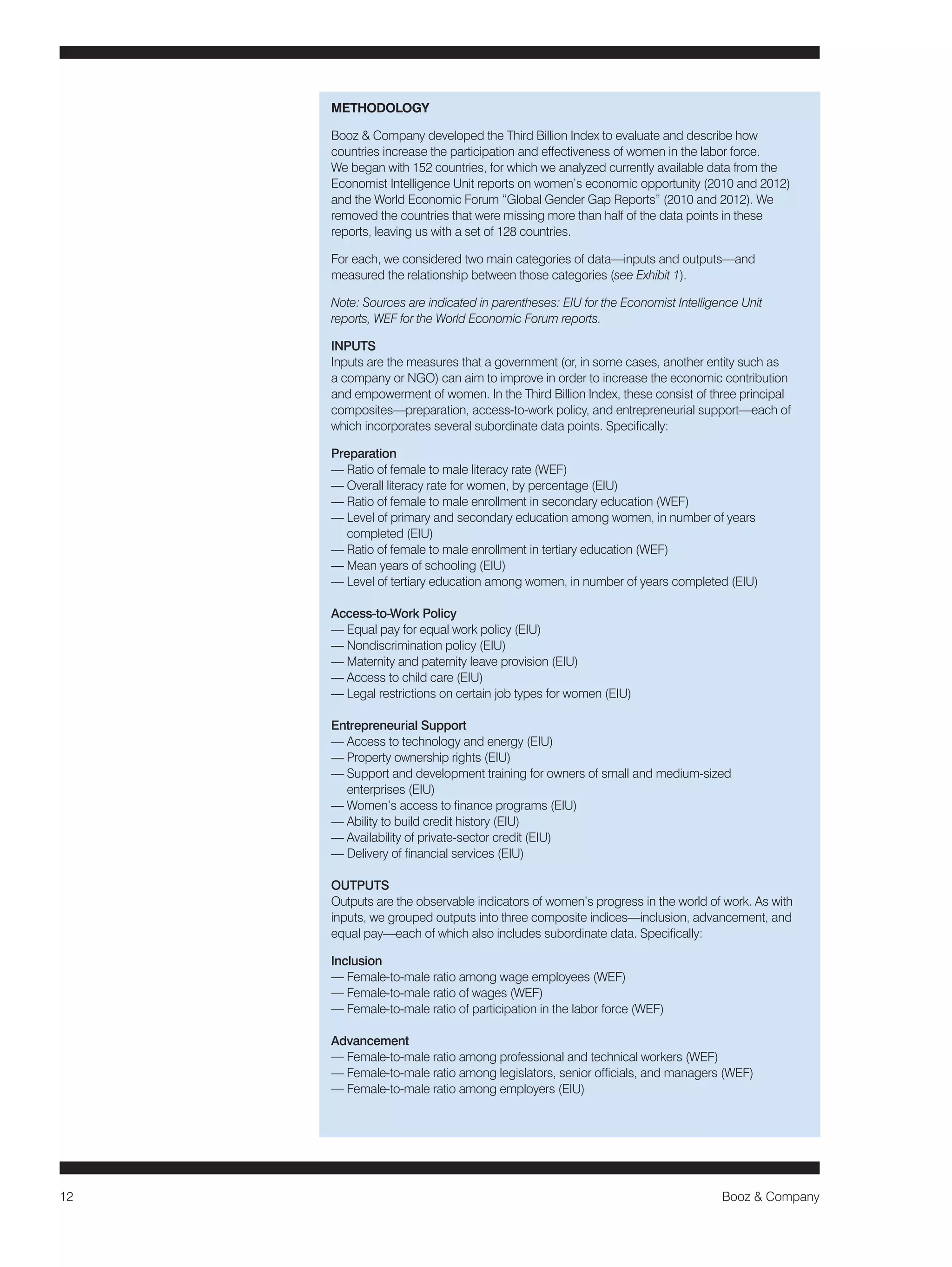 12 Booz & Company 
METHODOLOGY 
Booz & Company developed the Third Billion Index to evaluate and describe how 
countries increase the participation and effectiveness of women in the labor force. 
We began with 152 countries, for which we analyzed currently available data from the 
Economist Intelligence Unit reports on women’s economic opportunity (2010 and 2012) 
and the World Economic Forum “Global Gender Gap Reports” (2010 and 2012). We 
removed the countries that were missing more than half of the data points in these 
reports, leaving us with a set of 128 countries. 
For each, we considered two main categories of data—inputs and outputs—and 
measured the relationship between those categories (see Exhibit 1). 
Note: Sources are indicated in parentheses: EIU for the Economist Intelligence Unit 
reports, WEF for the World Economic Forum reports. 
INPUTS 
Inputs are the measures that a government (or, in some cases, another entity such as 
a company or NGO) can aim to improve in order to increase the economic contribution 
and empowerment of women. In the Third Billion Index, these consist of three principal 
composites—preparation, access-to-work policy, and entrepreneurial support—each of 
which incorporates several subordinate data points. Specifically: 
Preparation 
— Ratio of female to male literacy rate (WEF) 
— Overall literacy rate for women, by percentage (EIU) 
— Ratio of female to male enrollment in secondary education (WEF) 
— Level of primary and secondary education among women, in number of years 
completed (EIU) 
— Ratio of female to male enrollment in tertiary education (WEF) 
— Mean years of schooling (EIU) 
— Level of tertiary education among women, in number of years completed (EIU) 
Access-to-Work Policy 
— Equal pay for equal work policy (EIU) 
— Nondiscrimination policy (EIU) 
— Maternity and paternity leave provision (EIU) 
— Access to child care (EIU) 
— Legal restrictions on certain job types for women (EIU) 
Entrepreneurial Support 
— Access to technology and energy (EIU) 
— Property ownership rights (EIU) 
— Support and development training for owners of small and medium-sized 
enterprises (EIU) 
— Women’s access to finance programs (EIU) 
— Ability to build credit history (EIU) 
— Availability of private-sector credit (EIU) 
— Delivery of financial services (EIU) 
OUTPUTS 
Outputs are the observable indicators of women’s progress in the world of work. As with 
inputs, we grouped outputs into three composite indices—inclusion, advancement, and 
equal pay—each of which also includes subordinate data. Specifically: 
Inclusion 
— Female-to-male ratio among wage employees (WEF) 
— Female-to-male ratio of wages (WEF) 
— Female-to-male ratio of participation in the labor force (WEF) 
Advancement 
— Female-to-male ratio among professional and technical workers (WEF) 
— Female-to-male ratio among legislators, senior officials, and managers (WEF) 
— Female-to-male ratio among employers (EIU) 
 